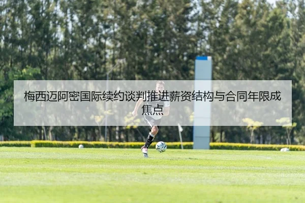 梅西迈阿密国际续约谈判推进薪资结构与合同年限成焦点