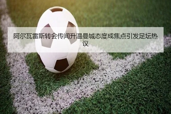 阿尔瓦雷斯转会传闻升温曼城态度成焦点引发足坛热议